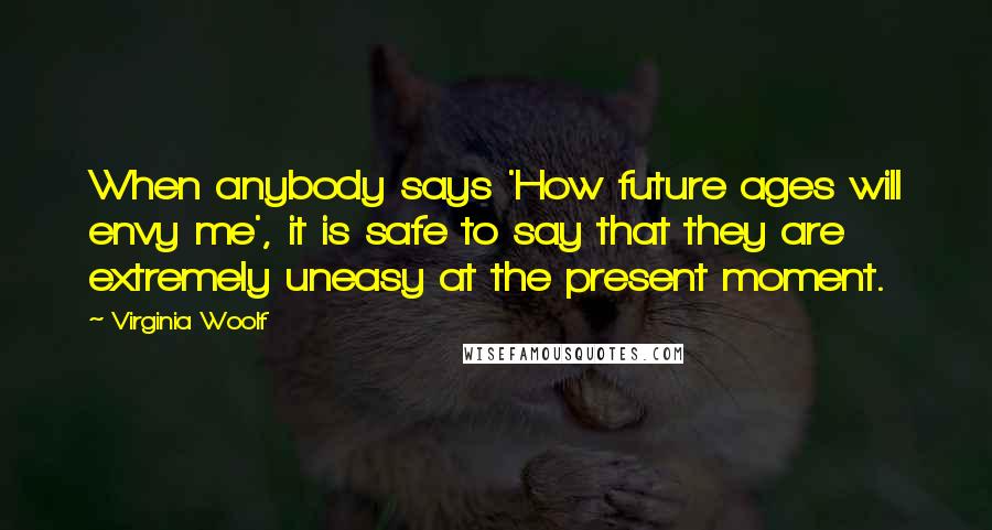 Virginia Woolf Quotes: When anybody says 'How future ages will envy me', it is safe to say that they are extremely uneasy at the present moment.