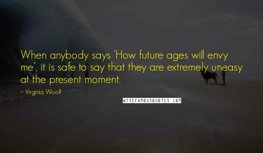 Virginia Woolf Quotes: When anybody says 'How future ages will envy me', it is safe to say that they are extremely uneasy at the present moment.