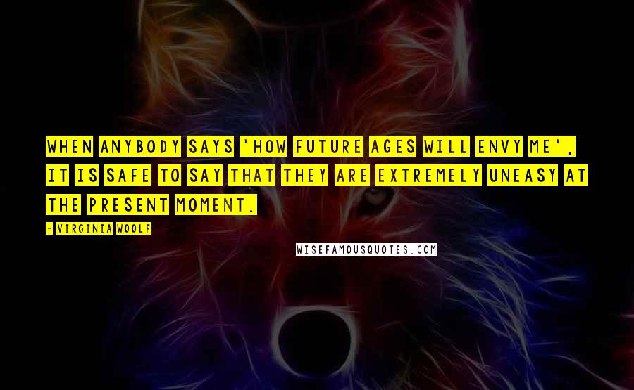 Virginia Woolf Quotes: When anybody says 'How future ages will envy me', it is safe to say that they are extremely uneasy at the present moment.