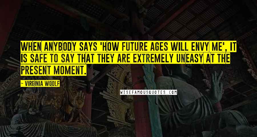 Virginia Woolf Quotes: When anybody says 'How future ages will envy me', it is safe to say that they are extremely uneasy at the present moment.