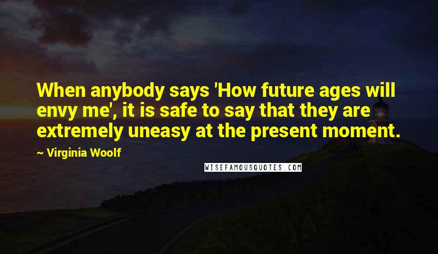 Virginia Woolf Quotes: When anybody says 'How future ages will envy me', it is safe to say that they are extremely uneasy at the present moment.