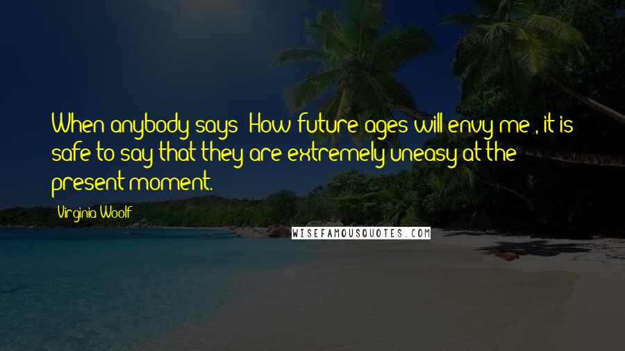 Virginia Woolf Quotes: When anybody says 'How future ages will envy me', it is safe to say that they are extremely uneasy at the present moment.