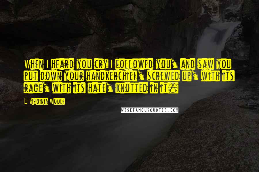 Virginia Woolf Quotes: When I heard you cry I followed you, and saw you put down your handkerchief, screwed up, with its rage, with its hate, knotted in it.