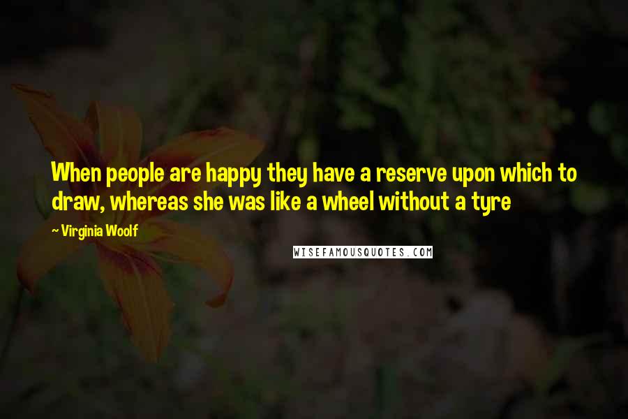Virginia Woolf Quotes: When people are happy they have a reserve upon which to draw, whereas she was like a wheel without a tyre