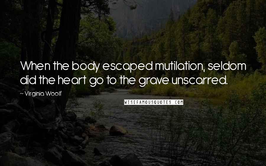 Virginia Woolf Quotes: When the body escaped mutilation, seldom did the heart go to the grave unscarred.