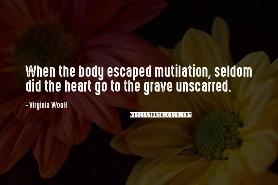 Virginia Woolf Quotes: When the body escaped mutilation, seldom did the heart go to the grave unscarred.