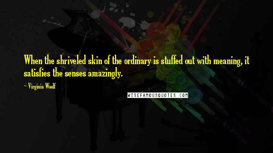 Virginia Woolf Quotes: When the shriveled skin of the ordinary is stuffed out with meaning, it satisfies the senses amazingly.