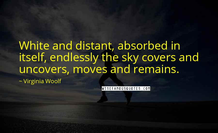 Virginia Woolf Quotes: White and distant, absorbed in itself, endlessly the sky covers and uncovers, moves and remains.