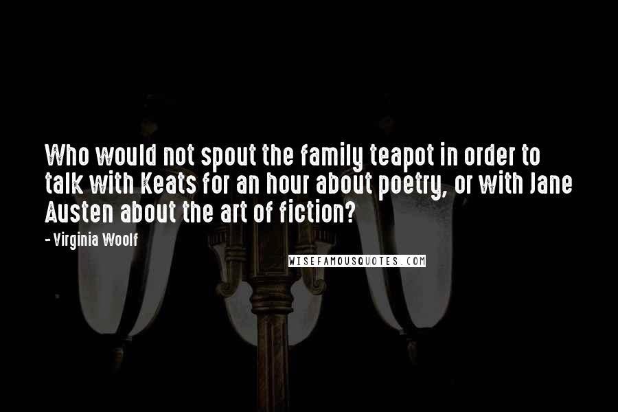 Virginia Woolf Quotes: Who would not spout the family teapot in order to talk with Keats for an hour about poetry, or with Jane Austen about the art of fiction?