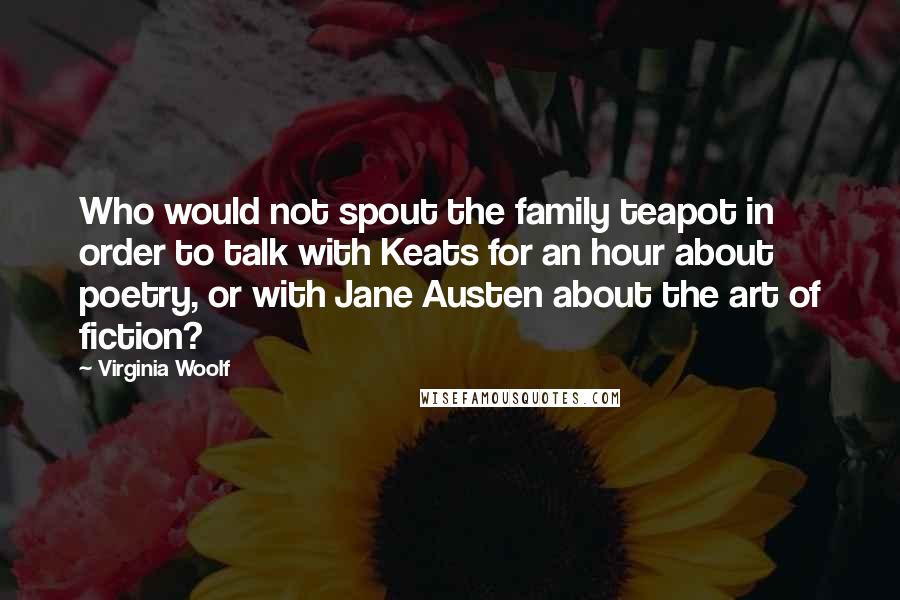 Virginia Woolf Quotes: Who would not spout the family teapot in order to talk with Keats for an hour about poetry, or with Jane Austen about the art of fiction?