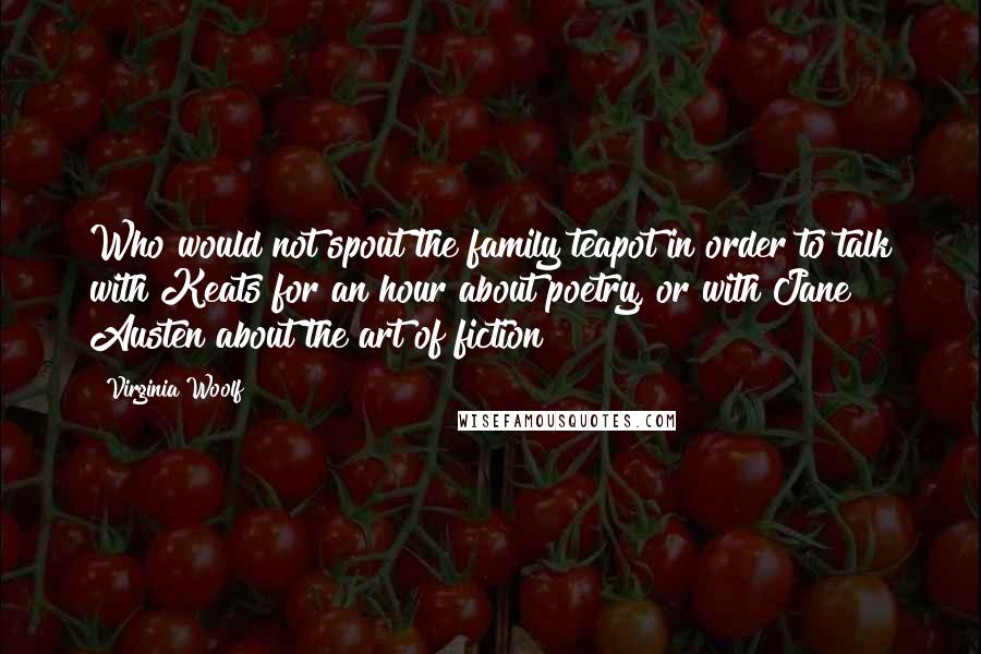 Virginia Woolf Quotes: Who would not spout the family teapot in order to talk with Keats for an hour about poetry, or with Jane Austen about the art of fiction?