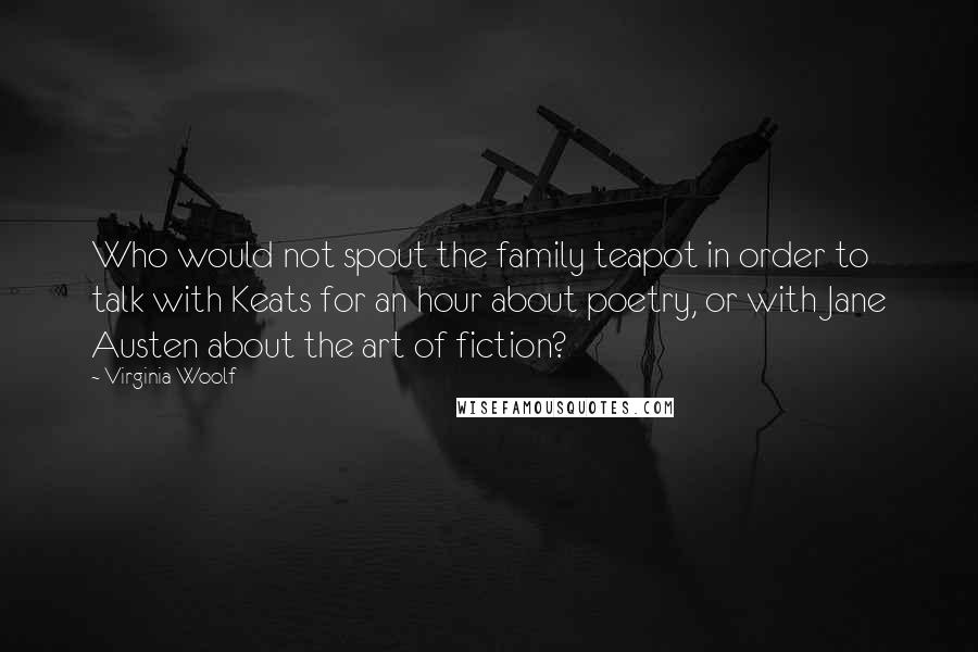 Virginia Woolf Quotes: Who would not spout the family teapot in order to talk with Keats for an hour about poetry, or with Jane Austen about the art of fiction?