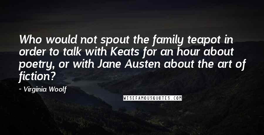 Virginia Woolf Quotes: Who would not spout the family teapot in order to talk with Keats for an hour about poetry, or with Jane Austen about the art of fiction?