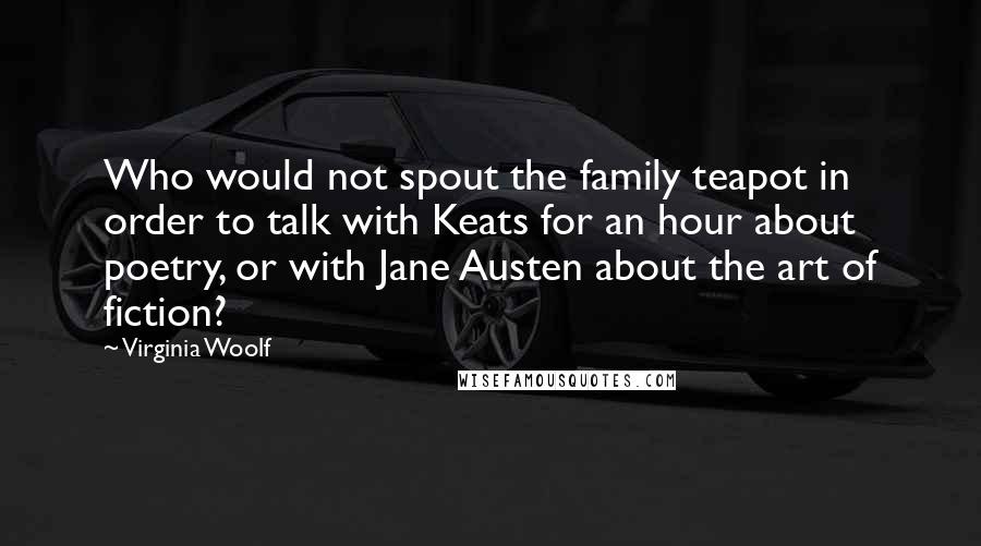 Virginia Woolf Quotes: Who would not spout the family teapot in order to talk with Keats for an hour about poetry, or with Jane Austen about the art of fiction?