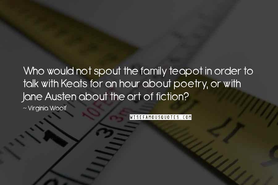 Virginia Woolf Quotes: Who would not spout the family teapot in order to talk with Keats for an hour about poetry, or with Jane Austen about the art of fiction?