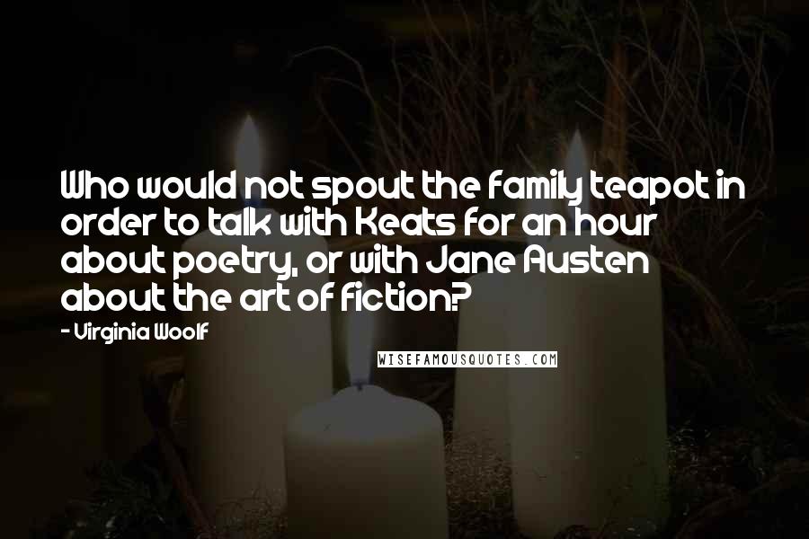 Virginia Woolf Quotes: Who would not spout the family teapot in order to talk with Keats for an hour about poetry, or with Jane Austen about the art of fiction?