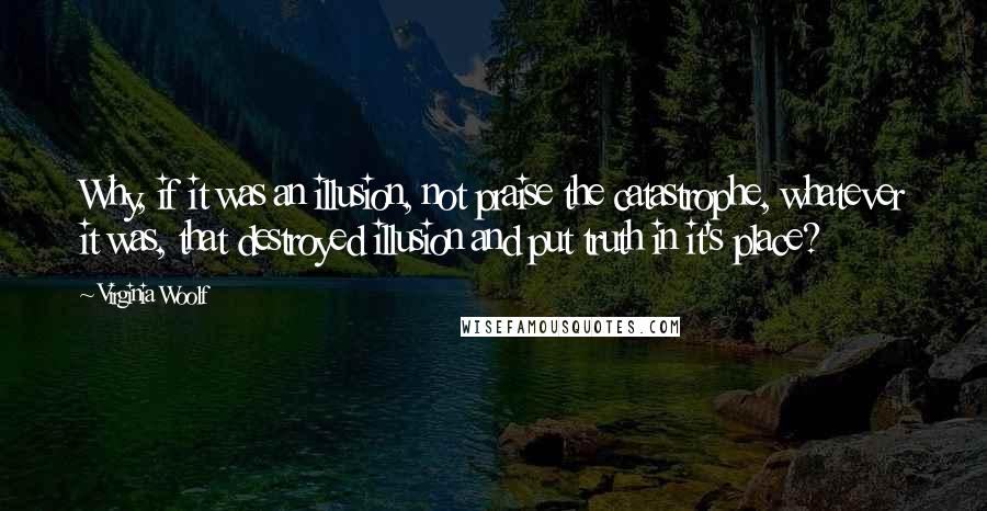 Virginia Woolf Quotes: Why, if it was an illusion, not praise the catastrophe, whatever it was, that destroyed illusion and put truth in it's place?