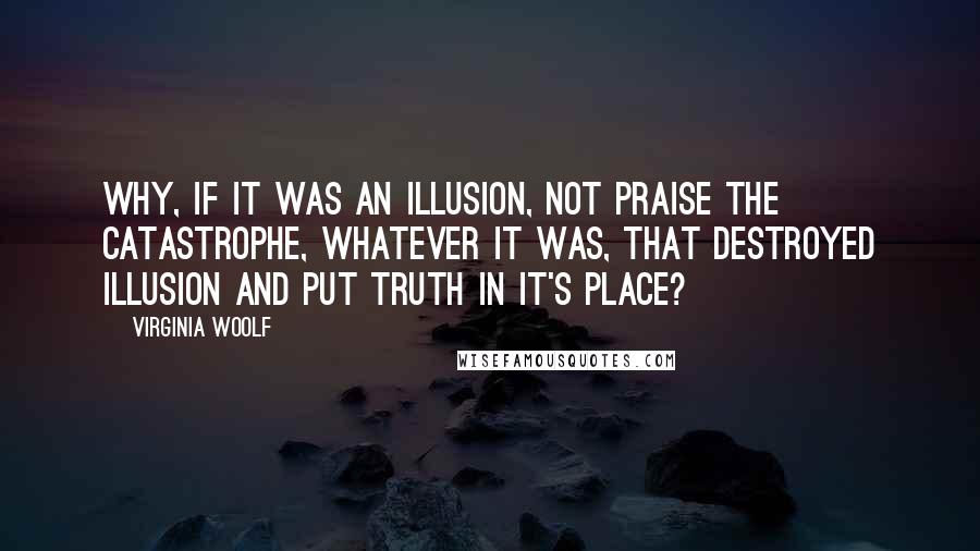 Virginia Woolf Quotes: Why, if it was an illusion, not praise the catastrophe, whatever it was, that destroyed illusion and put truth in it's place?