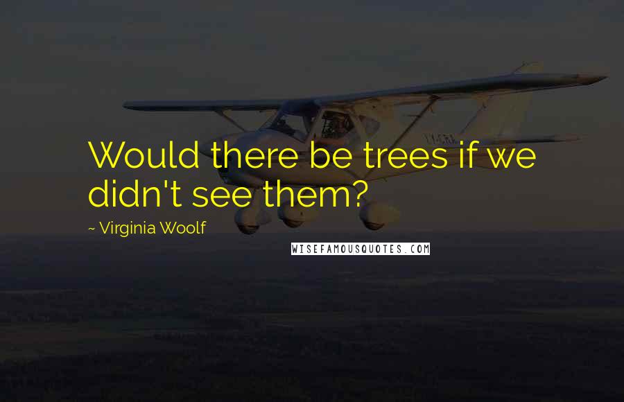 Virginia Woolf Quotes: Would there be trees if we didn't see them?