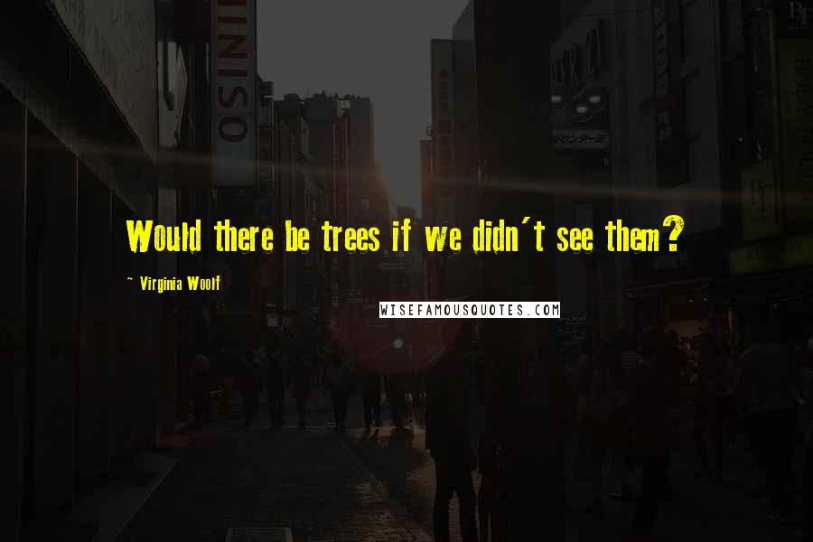Virginia Woolf Quotes: Would there be trees if we didn't see them?