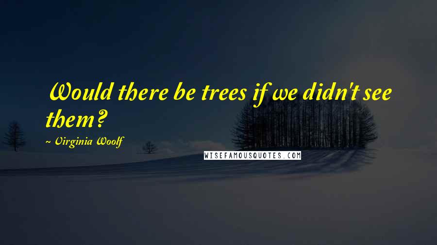Virginia Woolf Quotes: Would there be trees if we didn't see them?