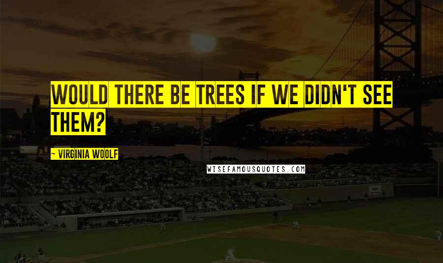Virginia Woolf Quotes: Would there be trees if we didn't see them?
