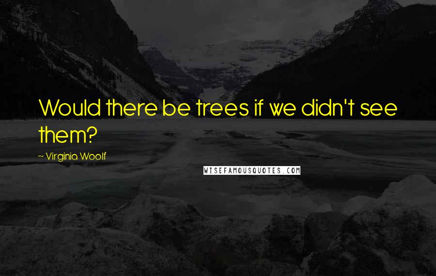 Virginia Woolf Quotes: Would there be trees if we didn't see them?