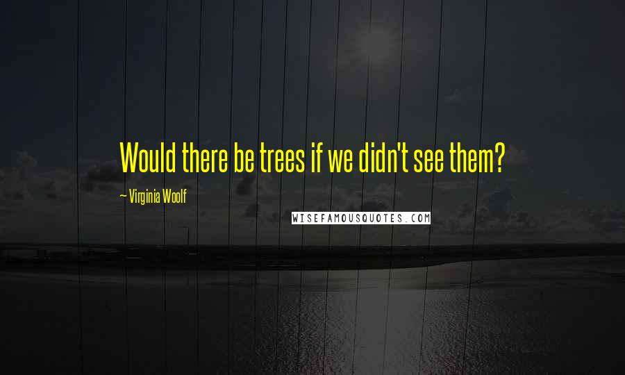 Virginia Woolf Quotes: Would there be trees if we didn't see them?