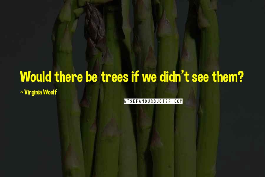 Virginia Woolf Quotes: Would there be trees if we didn't see them?