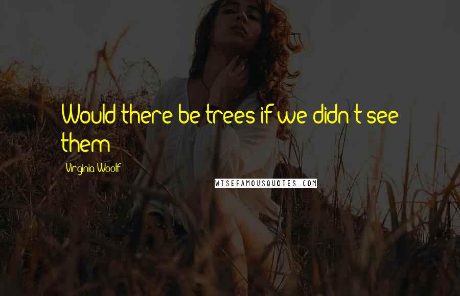 Virginia Woolf Quotes: Would there be trees if we didn't see them?