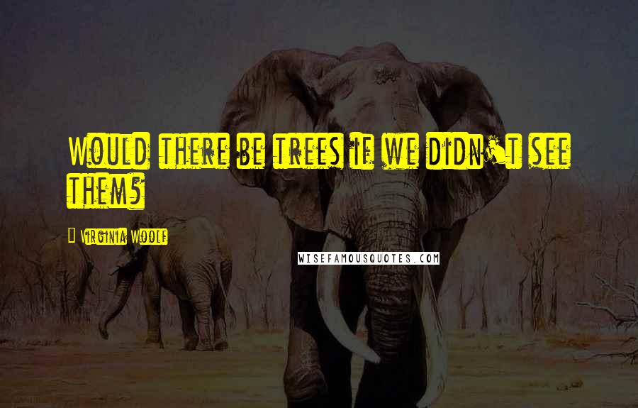 Virginia Woolf Quotes: Would there be trees if we didn't see them?