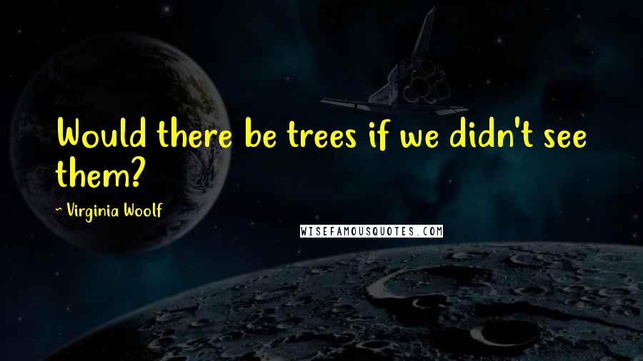 Virginia Woolf Quotes: Would there be trees if we didn't see them?