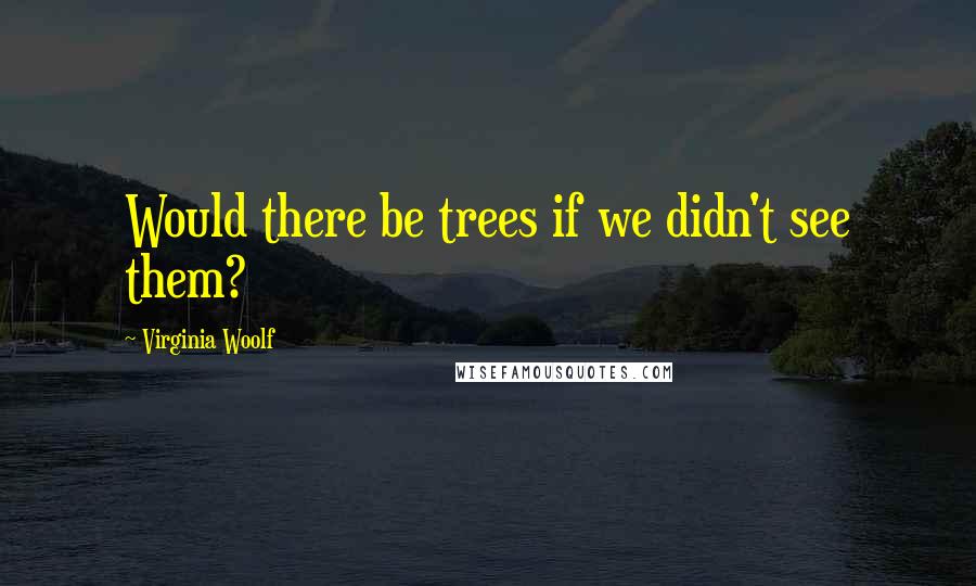 Virginia Woolf Quotes: Would there be trees if we didn't see them?