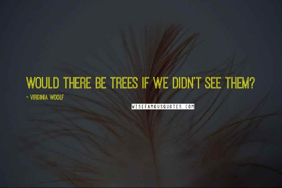 Virginia Woolf Quotes: Would there be trees if we didn't see them?