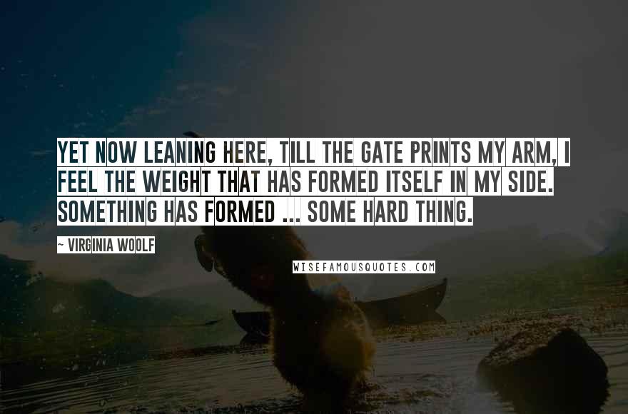 Virginia Woolf Quotes: Yet now leaning here, till the gate prints my arm, I feel the weight that has formed itself in my side. Something has formed ... some hard thing.