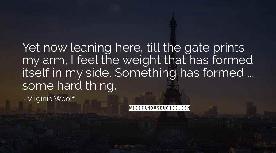 Virginia Woolf Quotes: Yet now leaning here, till the gate prints my arm, I feel the weight that has formed itself in my side. Something has formed ... some hard thing.