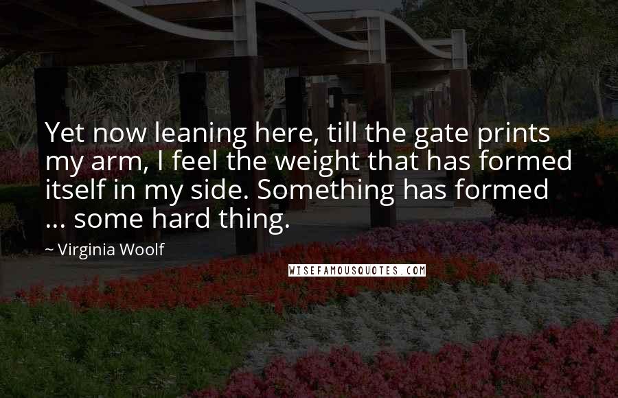 Virginia Woolf Quotes: Yet now leaning here, till the gate prints my arm, I feel the weight that has formed itself in my side. Something has formed ... some hard thing.