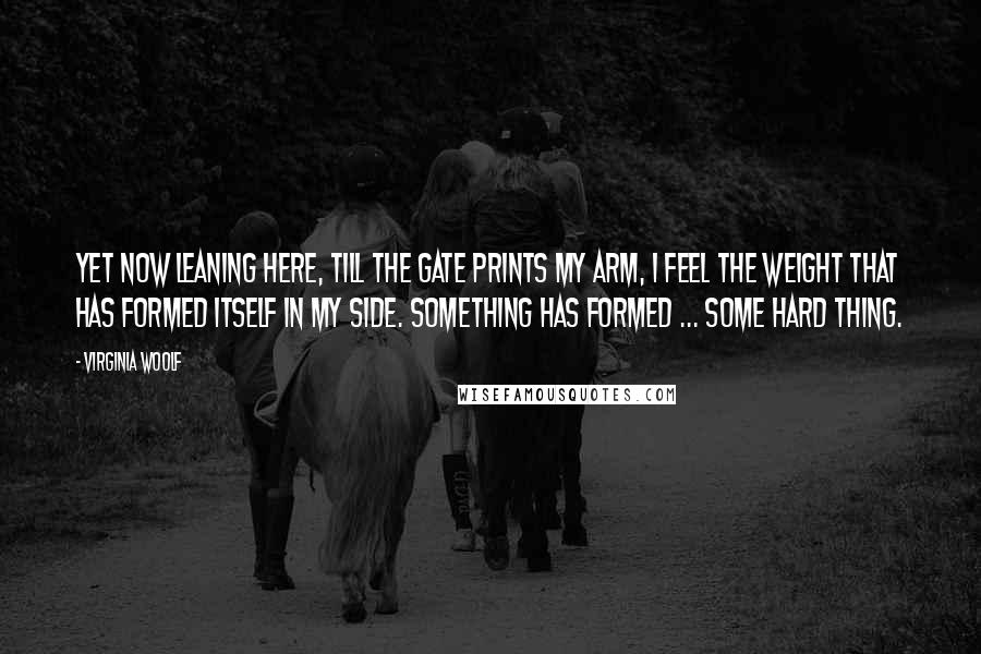 Virginia Woolf Quotes: Yet now leaning here, till the gate prints my arm, I feel the weight that has formed itself in my side. Something has formed ... some hard thing.