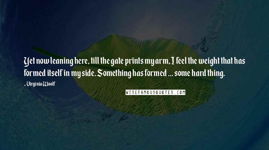 Virginia Woolf Quotes: Yet now leaning here, till the gate prints my arm, I feel the weight that has formed itself in my side. Something has formed ... some hard thing.