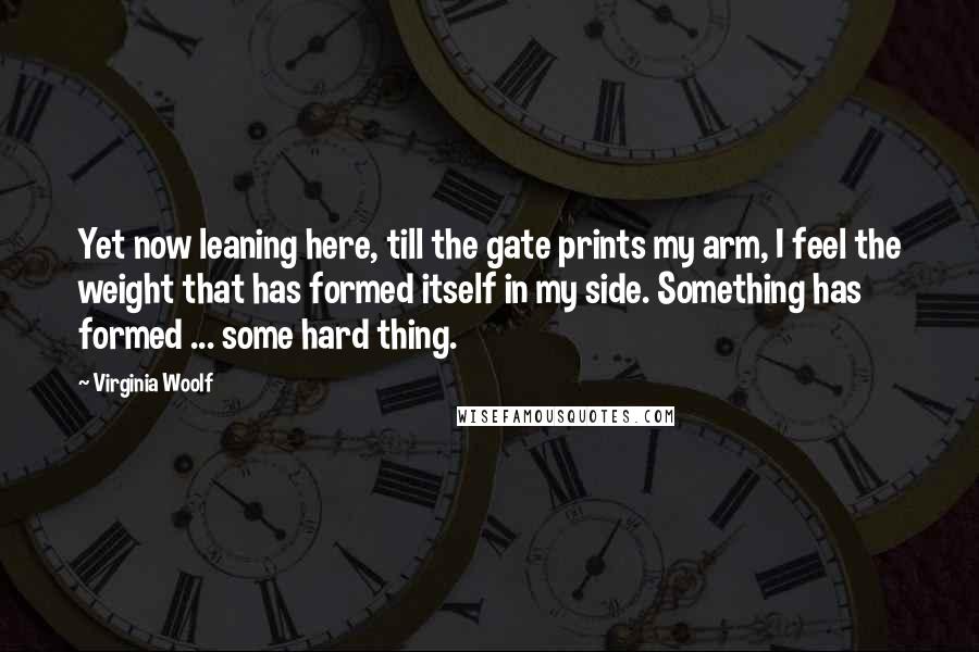 Virginia Woolf Quotes: Yet now leaning here, till the gate prints my arm, I feel the weight that has formed itself in my side. Something has formed ... some hard thing.