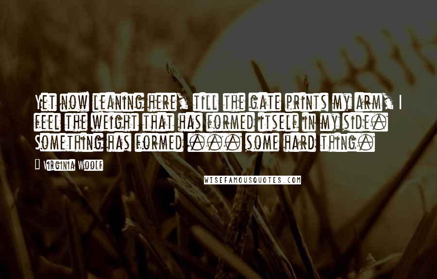 Virginia Woolf Quotes: Yet now leaning here, till the gate prints my arm, I feel the weight that has formed itself in my side. Something has formed ... some hard thing.