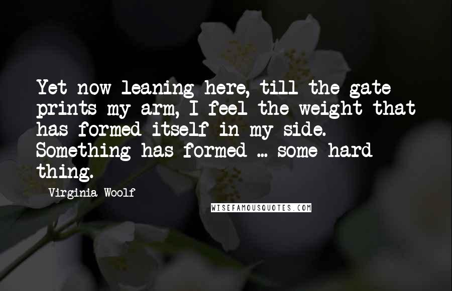Virginia Woolf Quotes: Yet now leaning here, till the gate prints my arm, I feel the weight that has formed itself in my side. Something has formed ... some hard thing.