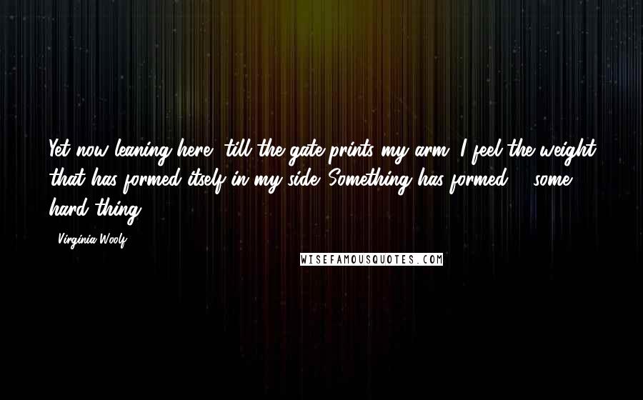 Virginia Woolf Quotes: Yet now leaning here, till the gate prints my arm, I feel the weight that has formed itself in my side. Something has formed ... some hard thing.