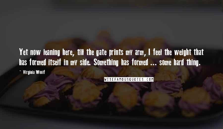 Virginia Woolf Quotes: Yet now leaning here, till the gate prints my arm, I feel the weight that has formed itself in my side. Something has formed ... some hard thing.