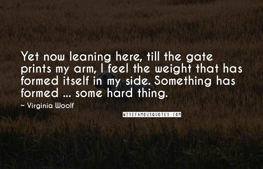 Virginia Woolf Quotes: Yet now leaning here, till the gate prints my arm, I feel the weight that has formed itself in my side. Something has formed ... some hard thing.