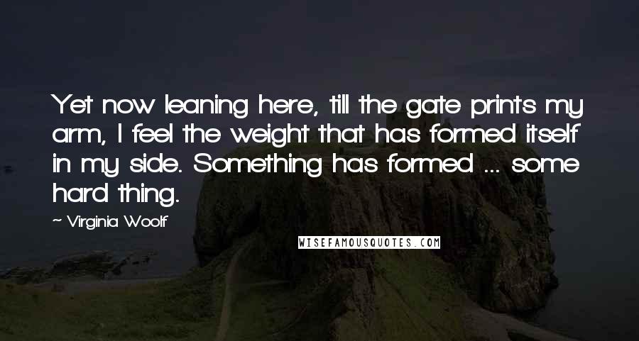 Virginia Woolf Quotes: Yet now leaning here, till the gate prints my arm, I feel the weight that has formed itself in my side. Something has formed ... some hard thing.