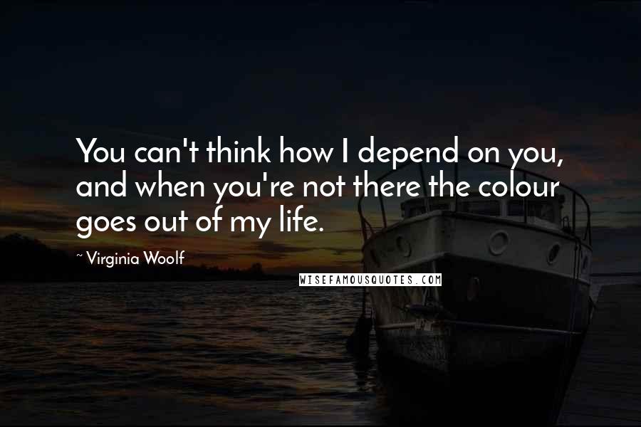 Virginia Woolf Quotes: You can't think how I depend on you, and when you're not there the colour goes out of my life.