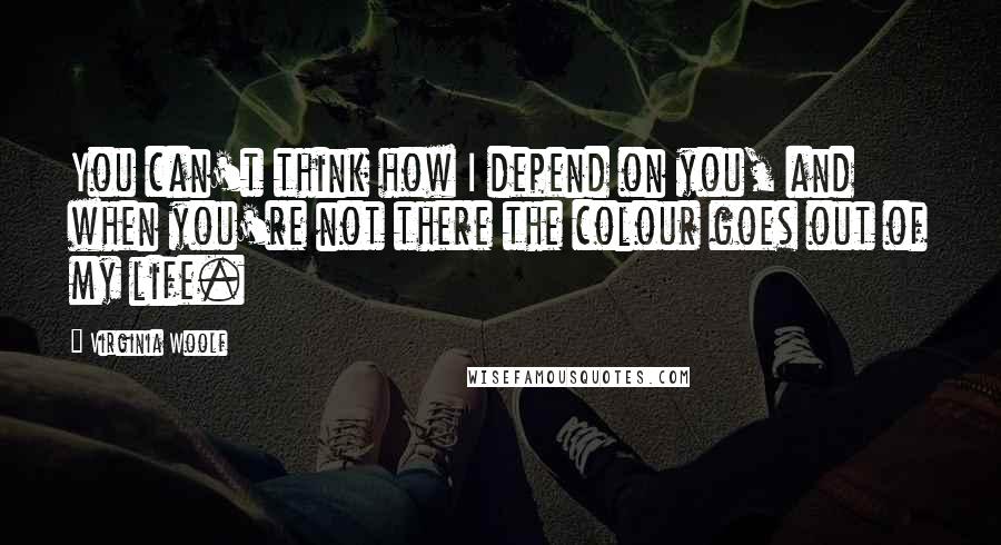 Virginia Woolf Quotes: You can't think how I depend on you, and when you're not there the colour goes out of my life.