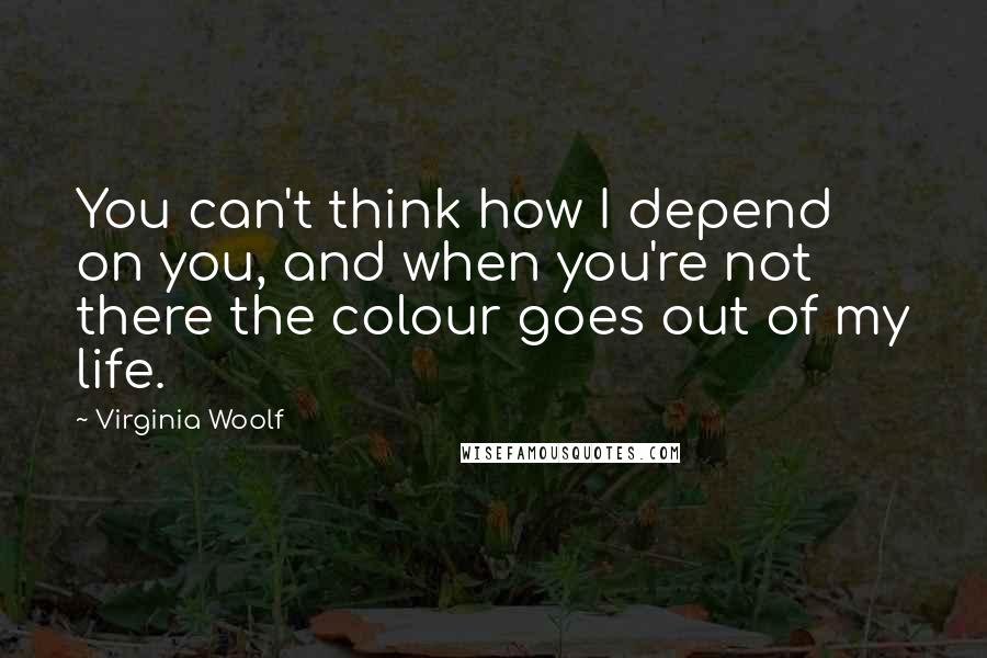Virginia Woolf Quotes: You can't think how I depend on you, and when you're not there the colour goes out of my life.