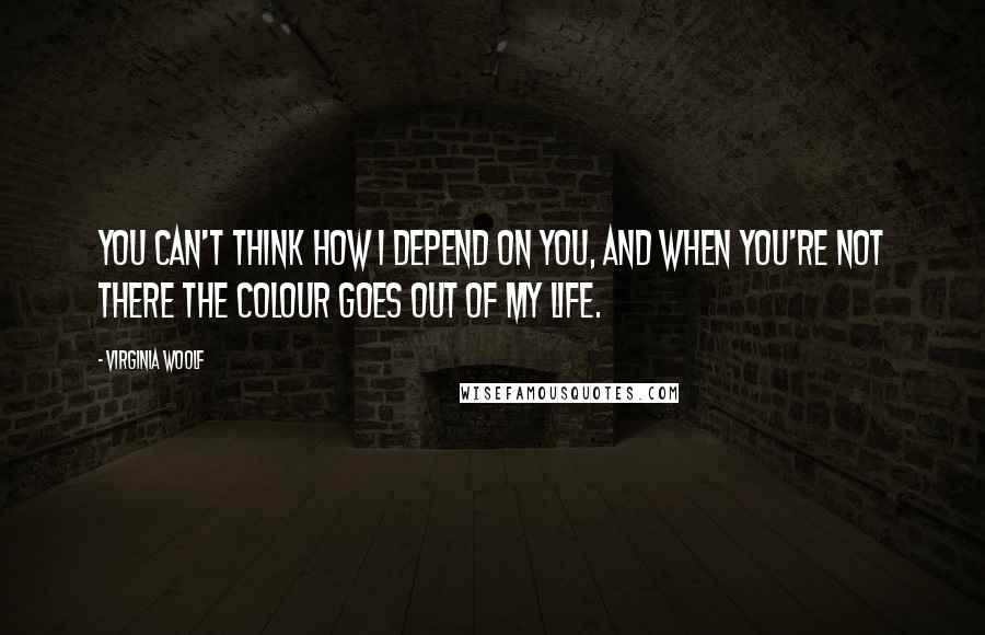 Virginia Woolf Quotes: You can't think how I depend on you, and when you're not there the colour goes out of my life.